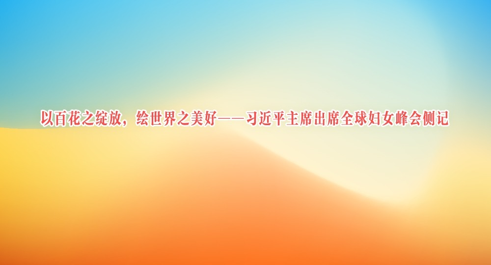 以百花之绽放,绘世界之美好——习近平主席出席全球妇女峰会侧记